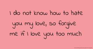 I do not know how to hate you my love, so forgive me if I love you too much