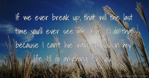 If we ever break up, that will the last time you'll ever see me alive. I'll do that because I can't live with out you in my life. I'll do anything for you.