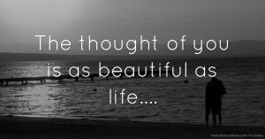 The thought of you is as beautiful as life....