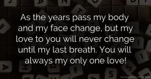 As the years pass my body and my face change, but my love to you will never change until my last breath. You will always my only one love!