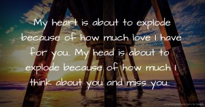 My heart is about to explode because of how much love I have for you.. My head is about to explode because of how much I think about you and miss you..