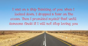 I was on a ship thinking of you. When I looked down, I dropped a tear on the ocean. Then I promised myself that until someone finds it I will not stop loving you.