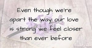 Even though we're apart the way our love is strong we feel closer than ever before