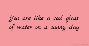 You are like a cool glass of water on a sunny day