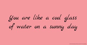 You are like a cool glass of water on a sunny day
