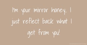 I'm your mirror honey.. I just reflect back what I get from you!