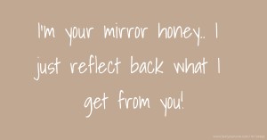 I'm your mirror honey.. I just reflect back what I get from you!