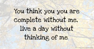 You think you you are complete without me, live a day without thinking of me.