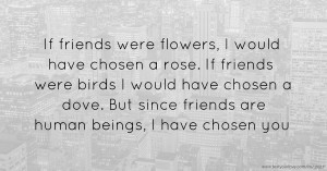 If friends were flowers, I would have chosen a rose. If friends were birds I would have chosen a dove. But since friends are human beings, I have chosen you.