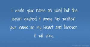 I wrote your name on sand but the ocean washed it away. I've written your name on my heart and forever it will stay....
