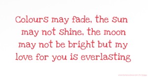 Colours may fade, the sun may not shine, the moon may not be bright but my love for you is everlasting.