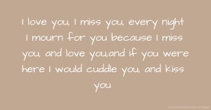 I love you, I miss you, every night I mourn for you because I miss you, and love you,and if you were here I would cuddle you, and kiss you