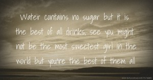 Water contains no sugar but it is the best of all drinks, see you might not be the most sweetest girl in the world but you're the best of them all