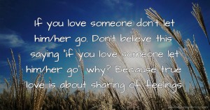 If you love someone don't let him/her go. Don't believe this saying if you love someone let him/her go. why? Because true love is about sharing of feelings