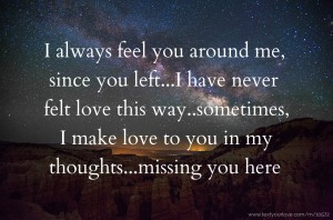 I always feel you around me, since you left...I have never felt love this way..sometimes, I make love to you in my thoughts...missing you here.