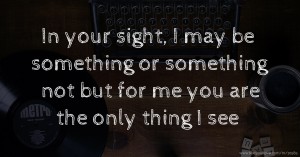 In your sight, I may be something or something not but for me you are the only thing I see.