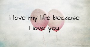 i love my life because I love you