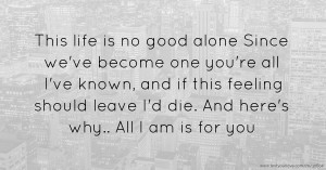 This life is no good alone Since we've become one you're all I've known, and if this feeling should leave I'd die.  And here's why..  All I am is for you.