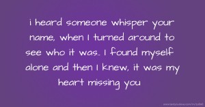 i heard someone whisper your name, when I turned around to see who it was.. I found myself alone and then I knew, it was my heart missing you