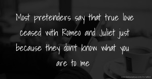 Most pretenders say that true love ceased with Romeo and Juliet just because they don't know what you are to me.