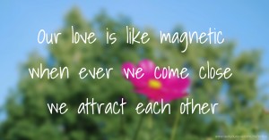 Our love is like magnetic when ever we come close we attract each other.