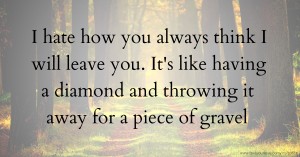 I hate how you always think I will leave you. It's like having a diamond and throwing it away for a piece of gravel