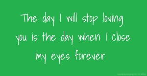 The day I will stop loving you is the day when I close my eyes forever