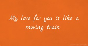 My love for you is like a moving train.