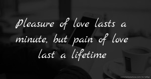 Pleasure of love lasts a minute, but pain of love last a lifetime.
