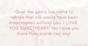 Over the years I've come to realize that life would have been meaningless without you. I LOVE YOU SWEETHEART! Yes i love you more than words can say!