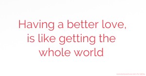 Having a better love, is like getting the whole world