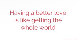 Having a better love, is like getting the whole world