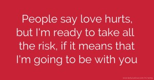 People say love hurts, but I'm ready to take all the risk, if it means that I'm going to be with you.