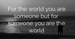 For the world you are someone but for someone you are the world.