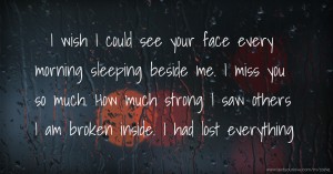 I wish I could see your face every morning sleeping beside me. I miss you so much. How much strong I saw others I am broken inside. I had lost everything.