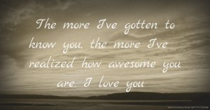 The more I’ve gotten to know you, the more I’ve realized how awesome you are. I love you.