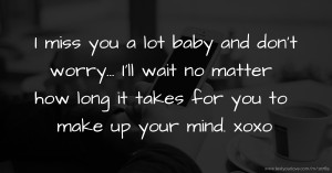 I miss you a lot baby and don’t worry… I’ll wait no matter how long it takes for you to make up your mind. xoxo