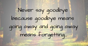 Never say goodbye because goodbye means going away and going away means forgetting...