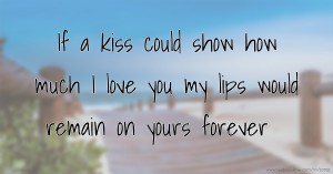 If a kiss could show how much I love you my lips would remain on yours forever.