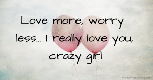 Love more, worry less... I really love you, crazy girl