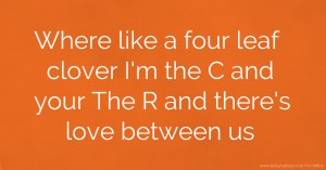 Where like a four leaf clover I'm the C and your The R and there's love between us