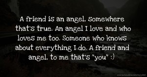 A friend is an angel, somewhere that's true. An angel I love and who loves me too. Someone who knows about everything I do. A friend and angel, to me that's you :)