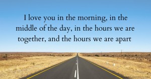 I love you in the morning, in the middle of the day, in the hours we are together, and the hours we are apart.