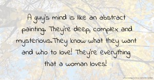 A guy's mind is like an abstract painting. They're deep, complex and mysterious.They know what they want and who to love! They're everything that a woman loves!