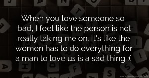 When you love someone so bad, I feel like the person is not really taking me on. It's like the women has to do everything for a man to love us is a sad thing :(