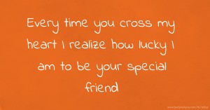 Every time you cross my heart I realize how lucky I am to be your special friend.