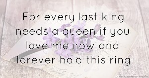 For every last king needs a queen if you love me now and forever hold this ring.