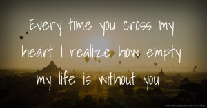 Every time you cross my heart I realize how empty my life is without you.