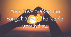 Your love makes me forget about the world around me.