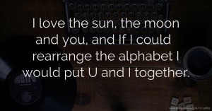 I love the sun, the moon and you, and If I could rearrange the alphabet I would put U and I together.  